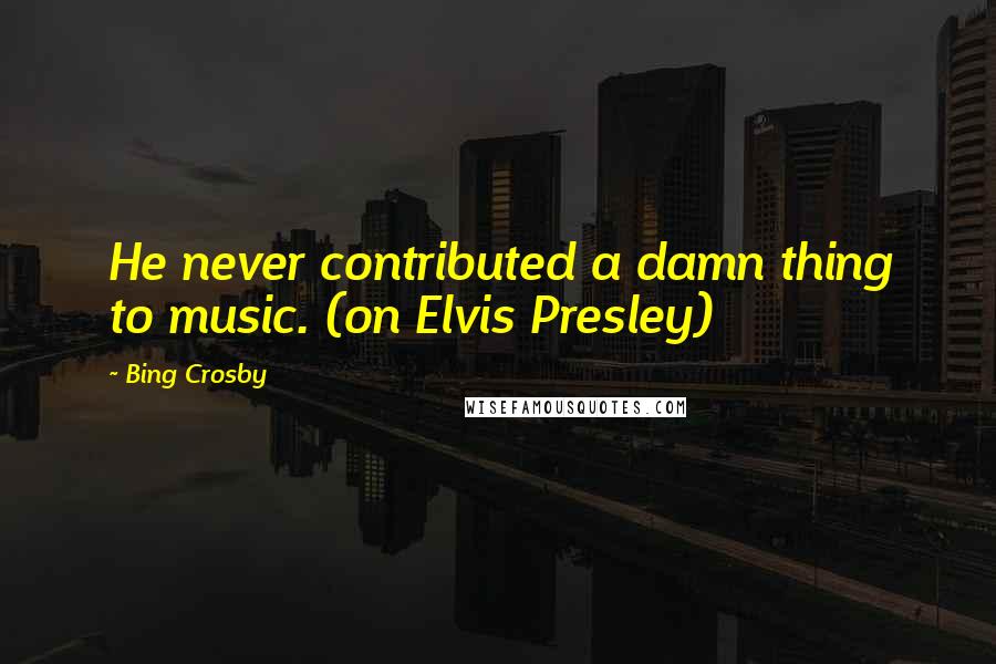 Bing Crosby Quotes: He never contributed a damn thing to music. (on Elvis Presley)