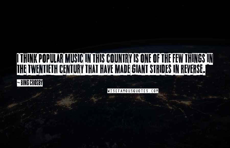 Bing Crosby Quotes: I think popular music in this country is one of the few things in the twentieth century that have made giant strides in reverse.