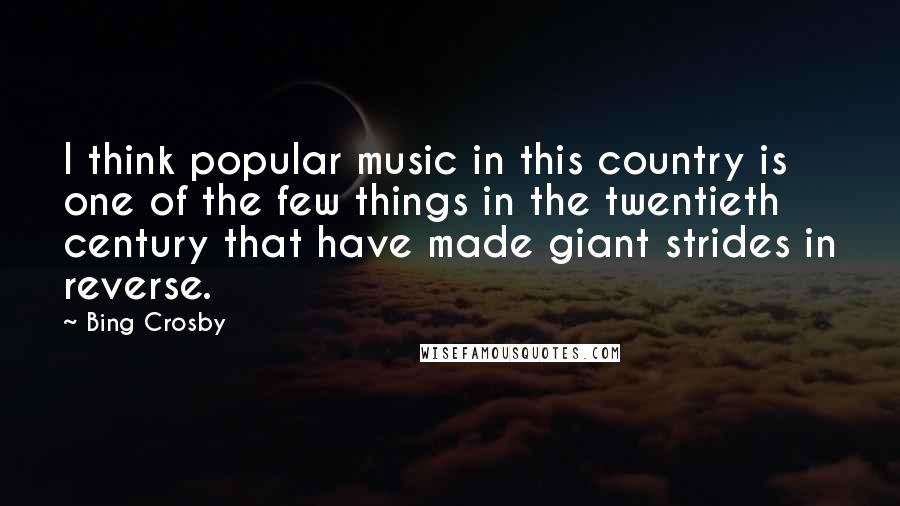 Bing Crosby Quotes: I think popular music in this country is one of the few things in the twentieth century that have made giant strides in reverse.