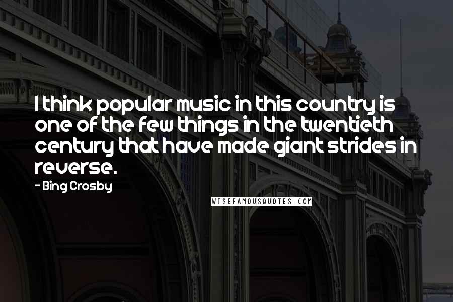 Bing Crosby Quotes: I think popular music in this country is one of the few things in the twentieth century that have made giant strides in reverse.