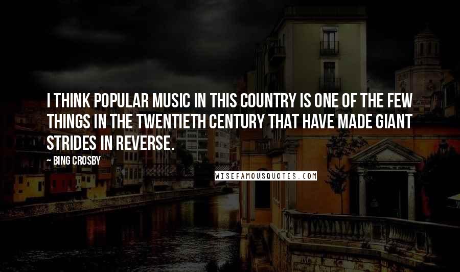 Bing Crosby Quotes: I think popular music in this country is one of the few things in the twentieth century that have made giant strides in reverse.