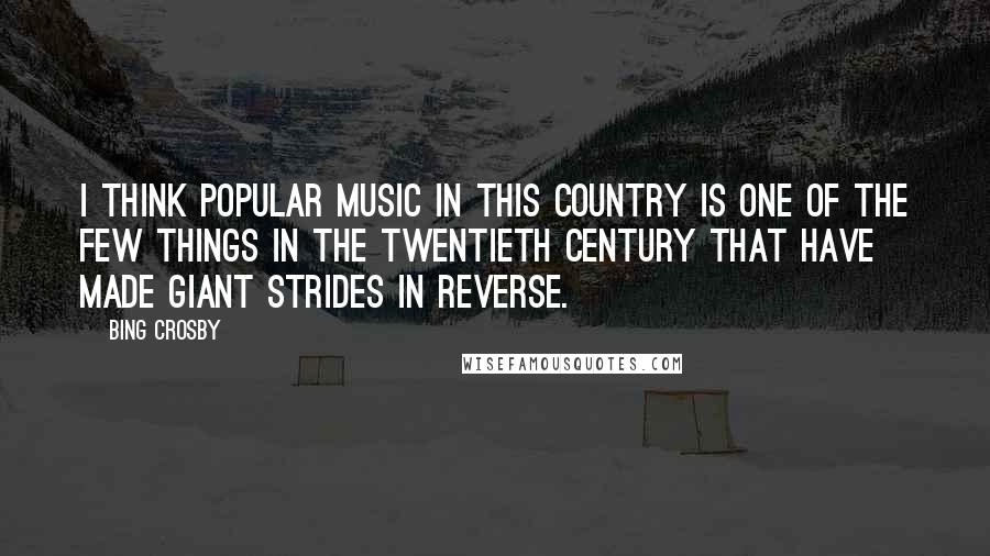 Bing Crosby Quotes: I think popular music in this country is one of the few things in the twentieth century that have made giant strides in reverse.