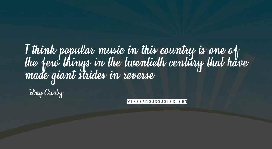 Bing Crosby Quotes: I think popular music in this country is one of the few things in the twentieth century that have made giant strides in reverse.