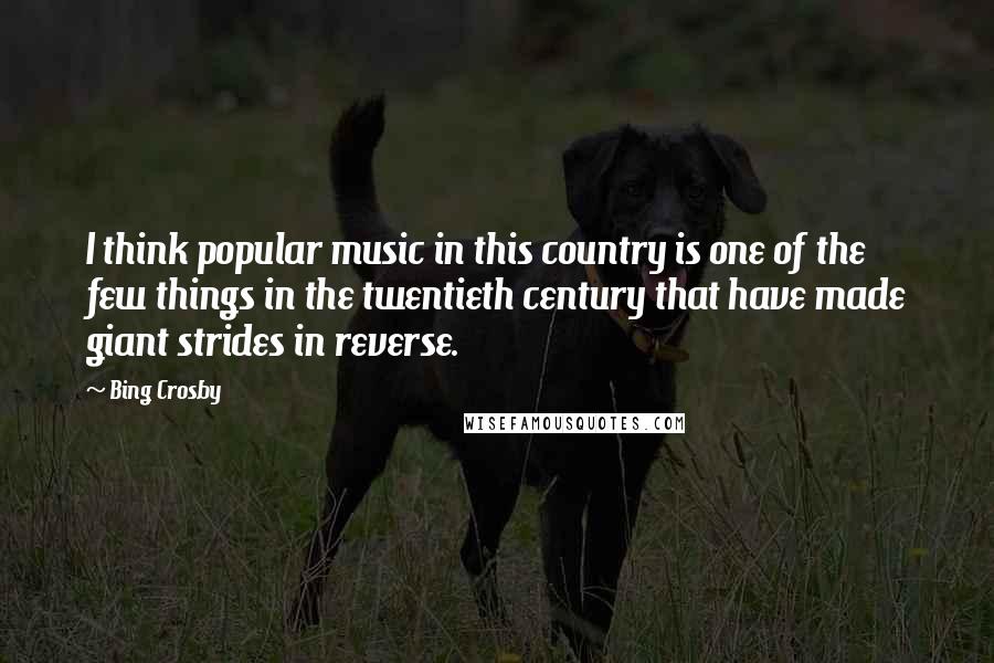 Bing Crosby Quotes: I think popular music in this country is one of the few things in the twentieth century that have made giant strides in reverse.