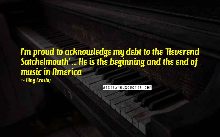 Bing Crosby Quotes: I'm proud to acknowledge my debt to the 'Reverend Satchelmouth' ... He is the beginning and the end of music in America