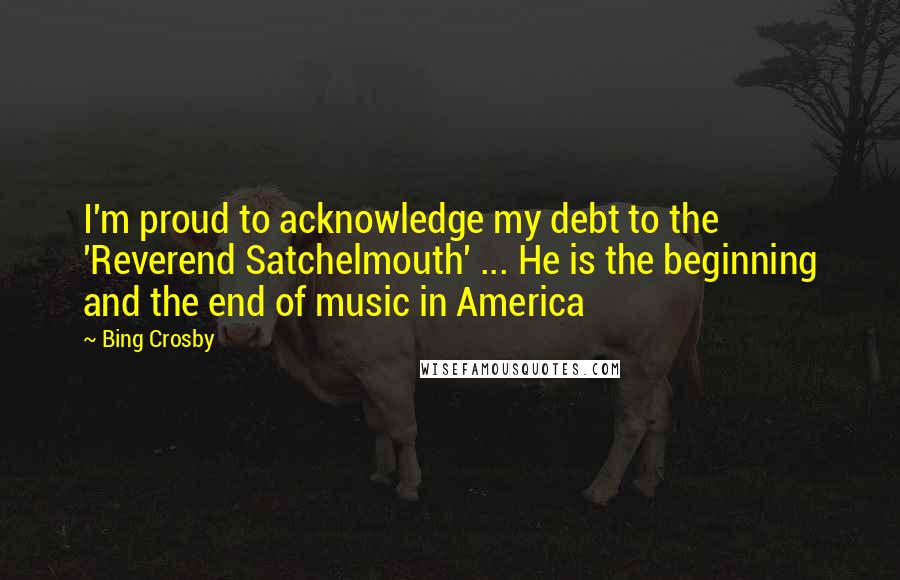 Bing Crosby Quotes: I'm proud to acknowledge my debt to the 'Reverend Satchelmouth' ... He is the beginning and the end of music in America