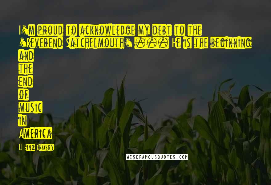 Bing Crosby Quotes: I'm proud to acknowledge my debt to the 'Reverend Satchelmouth' ... He is the beginning and the end of music in America