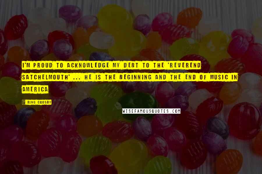 Bing Crosby Quotes: I'm proud to acknowledge my debt to the 'Reverend Satchelmouth' ... He is the beginning and the end of music in America