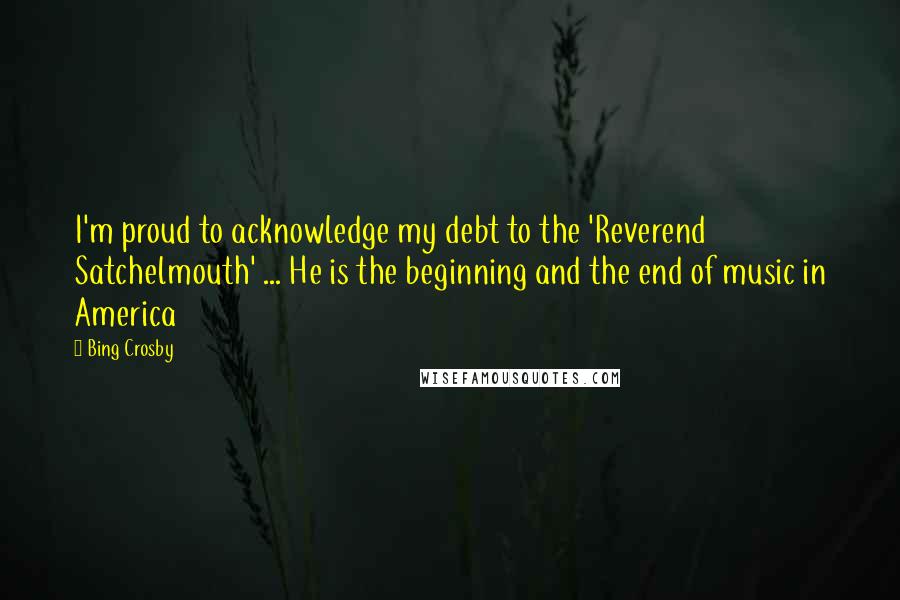 Bing Crosby Quotes: I'm proud to acknowledge my debt to the 'Reverend Satchelmouth' ... He is the beginning and the end of music in America