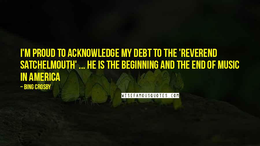 Bing Crosby Quotes: I'm proud to acknowledge my debt to the 'Reverend Satchelmouth' ... He is the beginning and the end of music in America