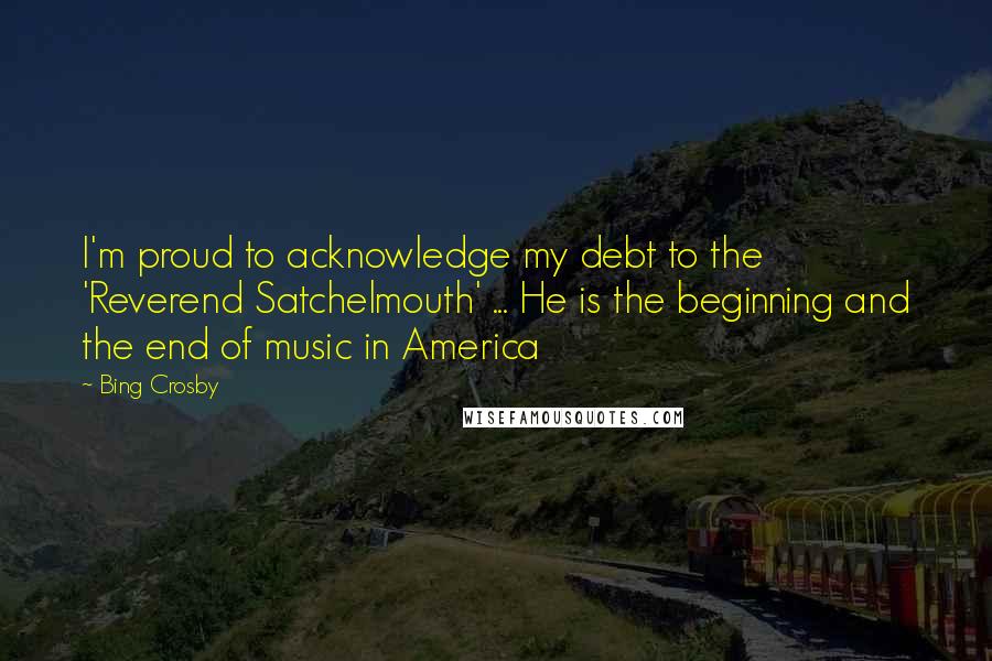 Bing Crosby Quotes: I'm proud to acknowledge my debt to the 'Reverend Satchelmouth' ... He is the beginning and the end of music in America