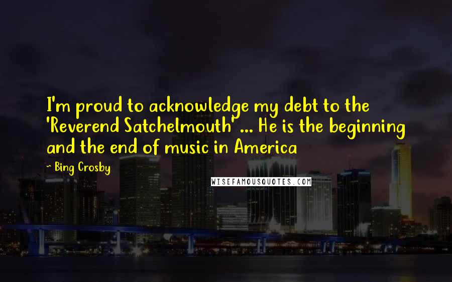 Bing Crosby Quotes: I'm proud to acknowledge my debt to the 'Reverend Satchelmouth' ... He is the beginning and the end of music in America