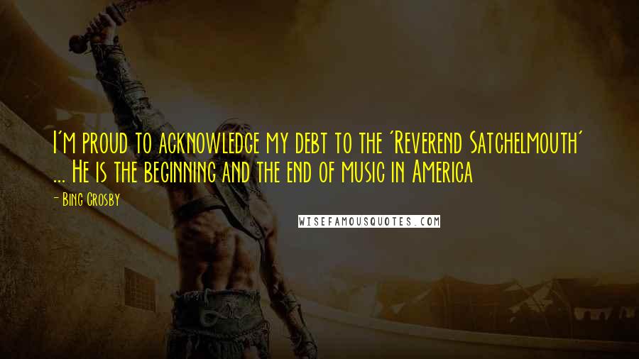 Bing Crosby Quotes: I'm proud to acknowledge my debt to the 'Reverend Satchelmouth' ... He is the beginning and the end of music in America