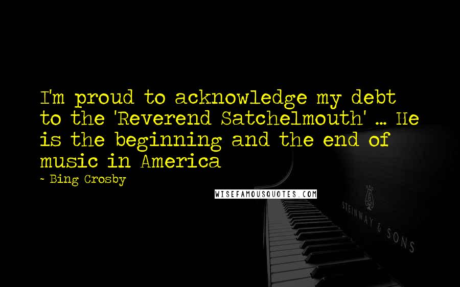 Bing Crosby Quotes: I'm proud to acknowledge my debt to the 'Reverend Satchelmouth' ... He is the beginning and the end of music in America