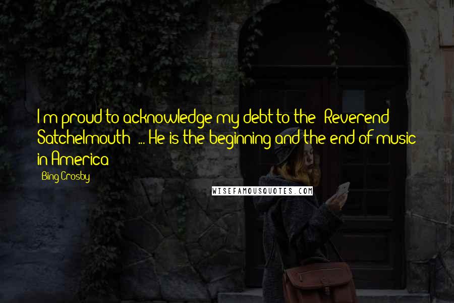 Bing Crosby Quotes: I'm proud to acknowledge my debt to the 'Reverend Satchelmouth' ... He is the beginning and the end of music in America