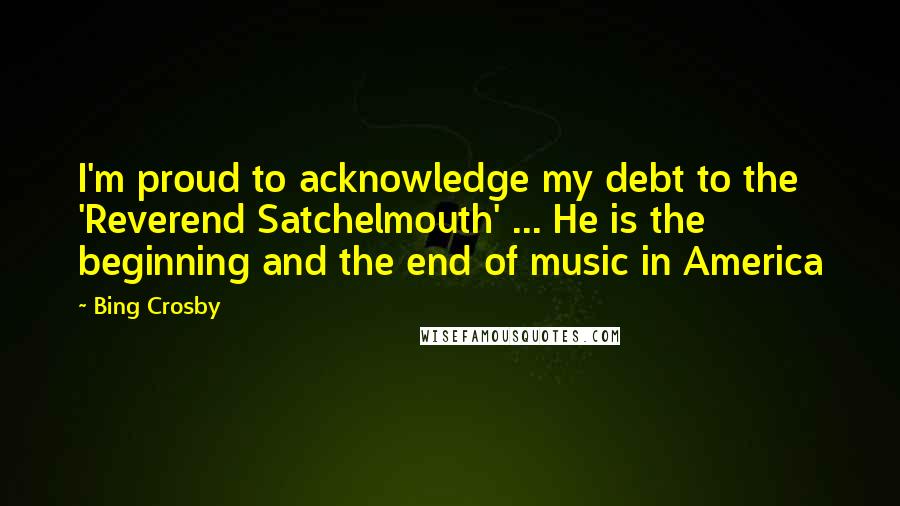 Bing Crosby Quotes: I'm proud to acknowledge my debt to the 'Reverend Satchelmouth' ... He is the beginning and the end of music in America