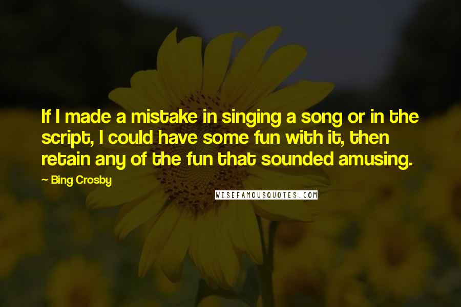 Bing Crosby Quotes: If I made a mistake in singing a song or in the script, I could have some fun with it, then retain any of the fun that sounded amusing.