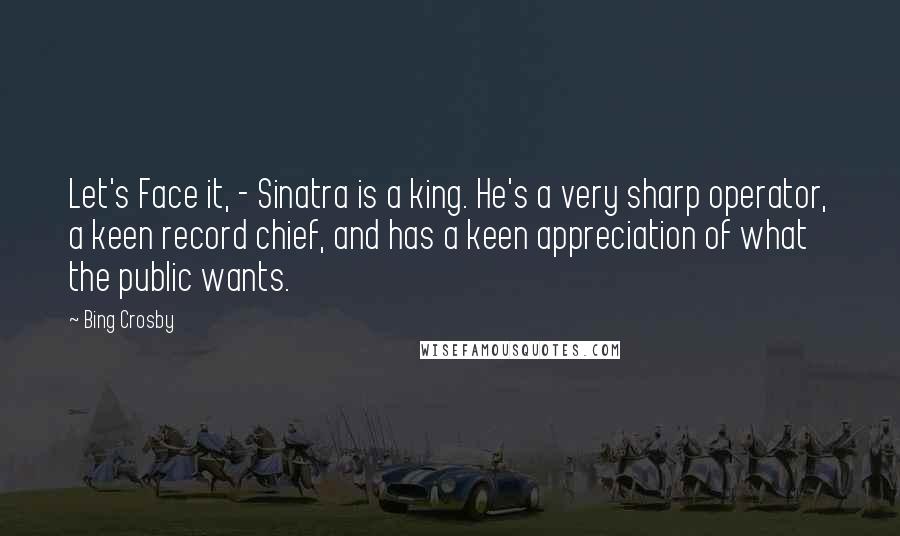 Bing Crosby Quotes: Let's Face it, - Sinatra is a king. He's a very sharp operator, a keen record chief, and has a keen appreciation of what the public wants.