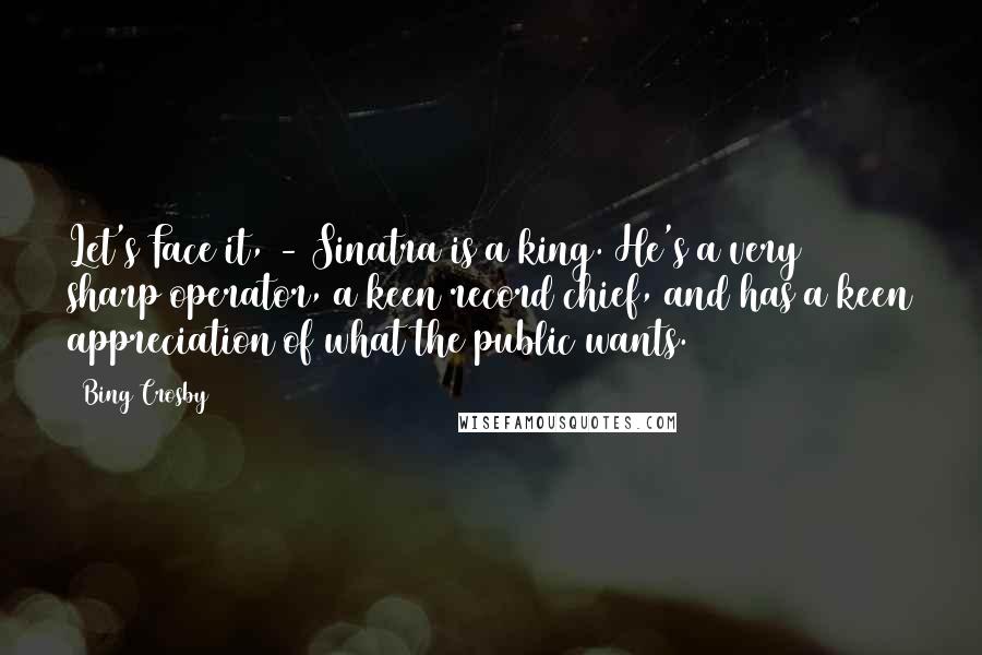 Bing Crosby Quotes: Let's Face it, - Sinatra is a king. He's a very sharp operator, a keen record chief, and has a keen appreciation of what the public wants.