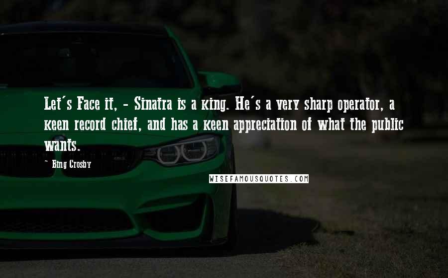 Bing Crosby Quotes: Let's Face it, - Sinatra is a king. He's a very sharp operator, a keen record chief, and has a keen appreciation of what the public wants.