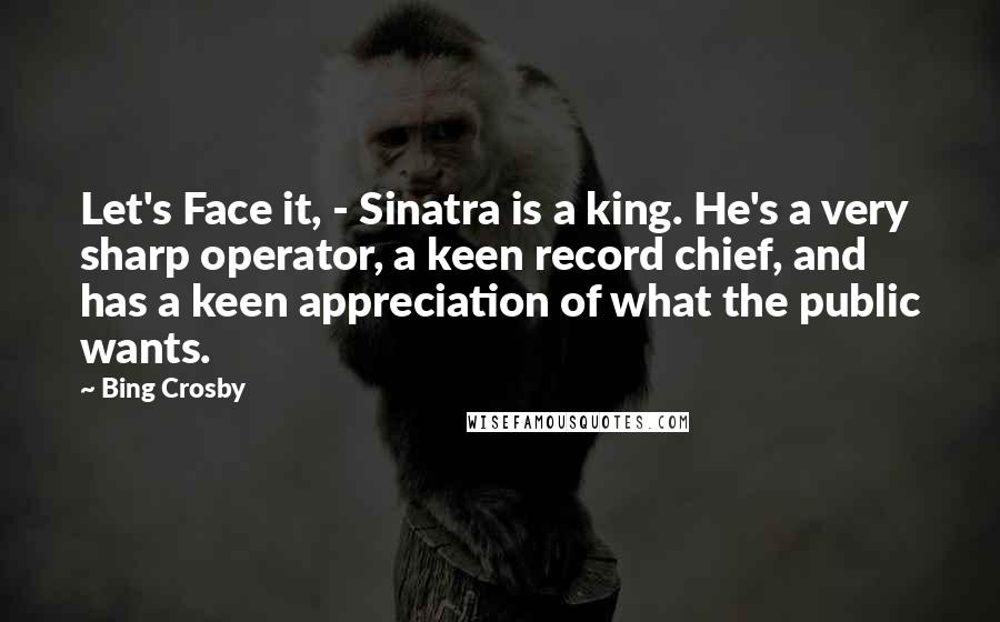 Bing Crosby Quotes: Let's Face it, - Sinatra is a king. He's a very sharp operator, a keen record chief, and has a keen appreciation of what the public wants.