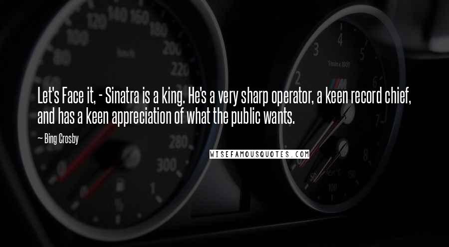 Bing Crosby Quotes: Let's Face it, - Sinatra is a king. He's a very sharp operator, a keen record chief, and has a keen appreciation of what the public wants.