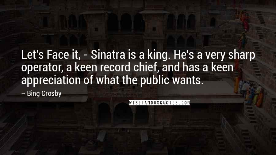 Bing Crosby Quotes: Let's Face it, - Sinatra is a king. He's a very sharp operator, a keen record chief, and has a keen appreciation of what the public wants.