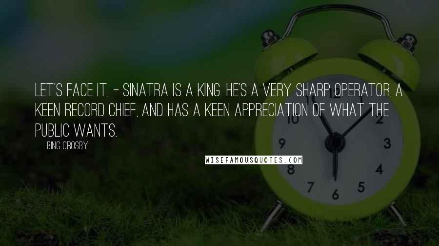 Bing Crosby Quotes: Let's Face it, - Sinatra is a king. He's a very sharp operator, a keen record chief, and has a keen appreciation of what the public wants.