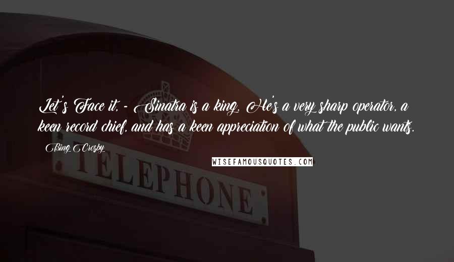 Bing Crosby Quotes: Let's Face it, - Sinatra is a king. He's a very sharp operator, a keen record chief, and has a keen appreciation of what the public wants.
