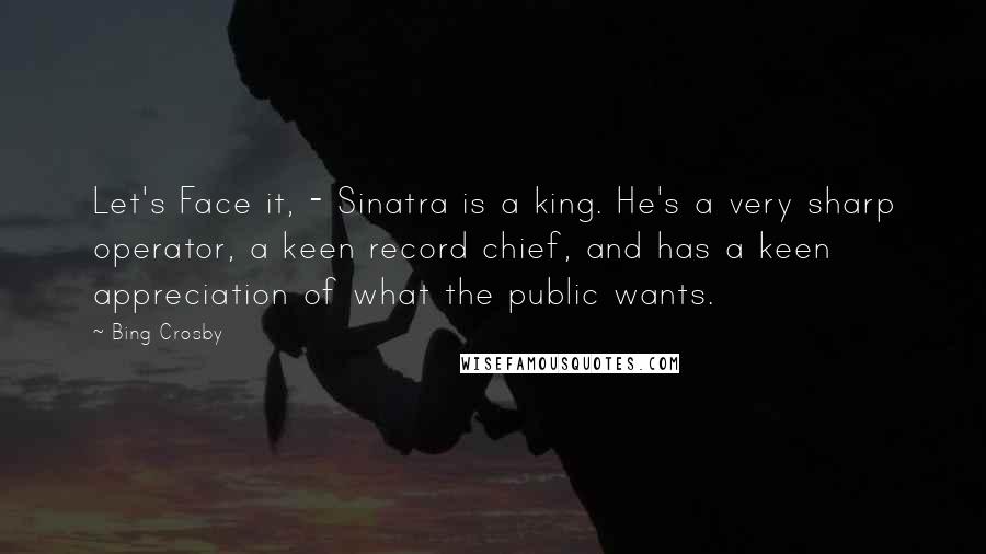 Bing Crosby Quotes: Let's Face it, - Sinatra is a king. He's a very sharp operator, a keen record chief, and has a keen appreciation of what the public wants.