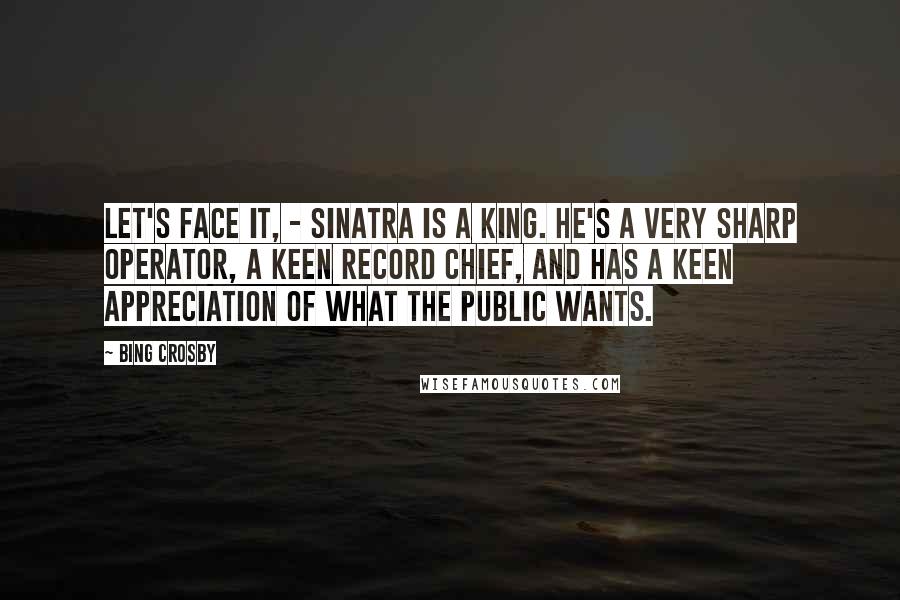 Bing Crosby Quotes: Let's Face it, - Sinatra is a king. He's a very sharp operator, a keen record chief, and has a keen appreciation of what the public wants.