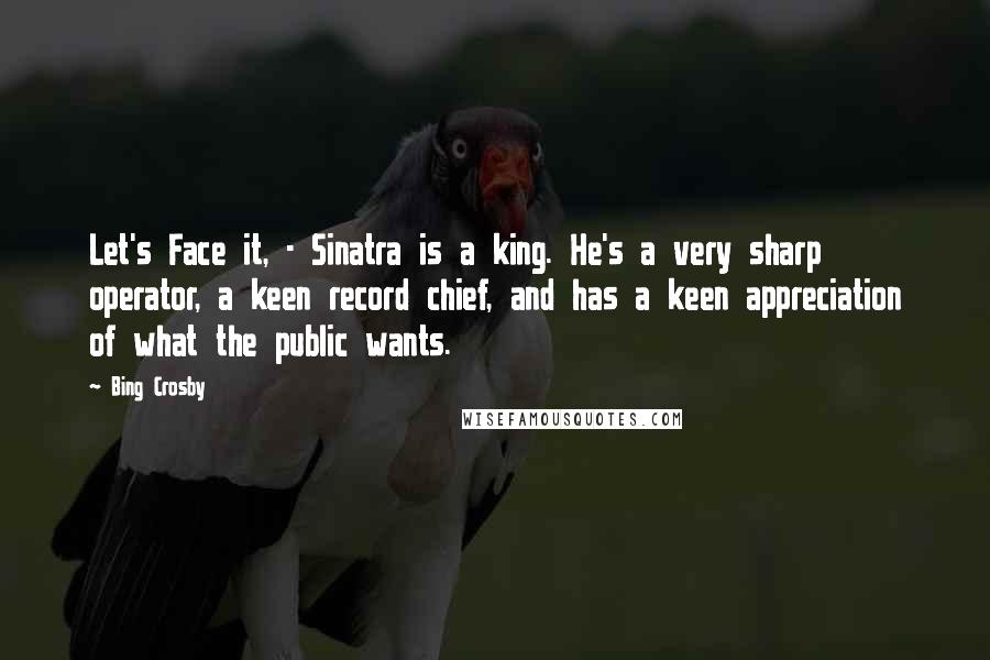 Bing Crosby Quotes: Let's Face it, - Sinatra is a king. He's a very sharp operator, a keen record chief, and has a keen appreciation of what the public wants.