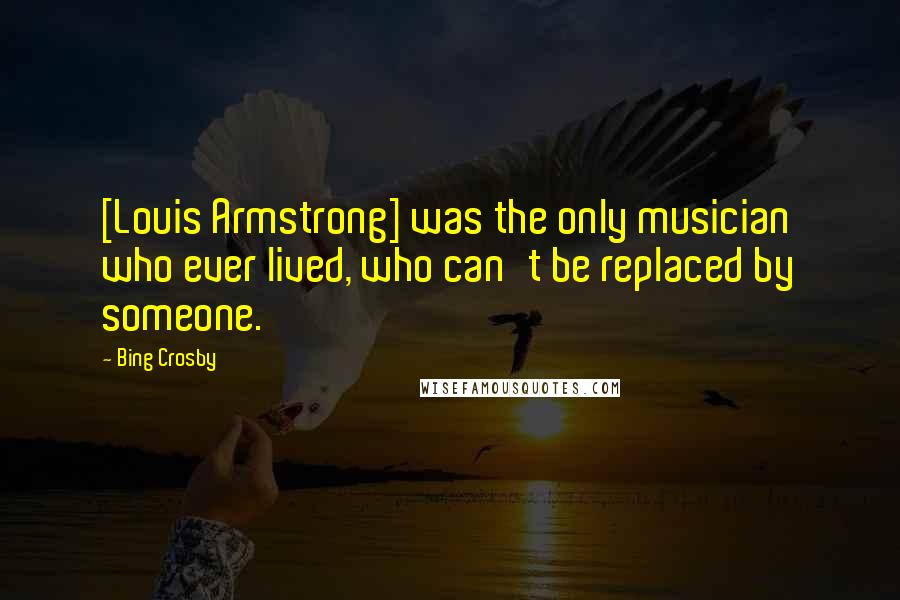 Bing Crosby Quotes: [Louis Armstrong] was the only musician who ever lived, who can't be replaced by someone.