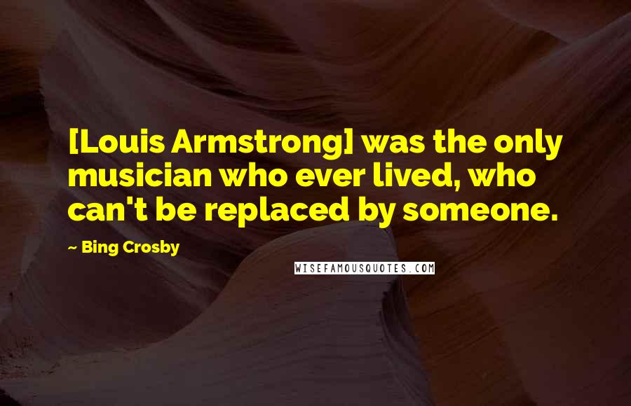 Bing Crosby Quotes: [Louis Armstrong] was the only musician who ever lived, who can't be replaced by someone.