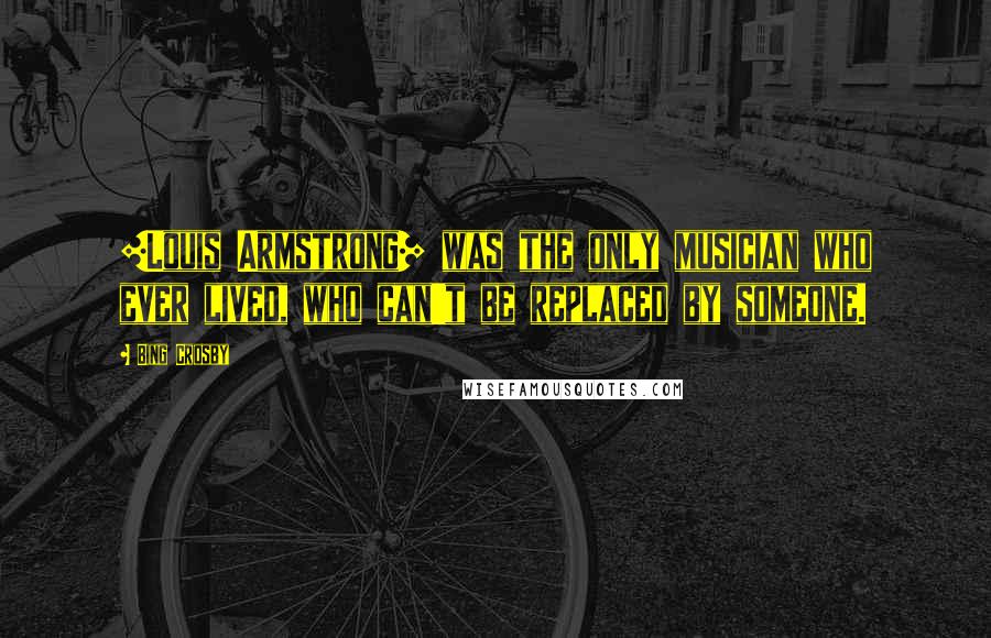 Bing Crosby Quotes: [Louis Armstrong] was the only musician who ever lived, who can't be replaced by someone.