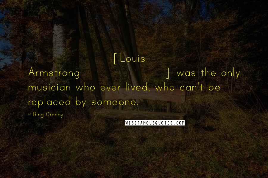 Bing Crosby Quotes: [Louis Armstrong] was the only musician who ever lived, who can't be replaced by someone.