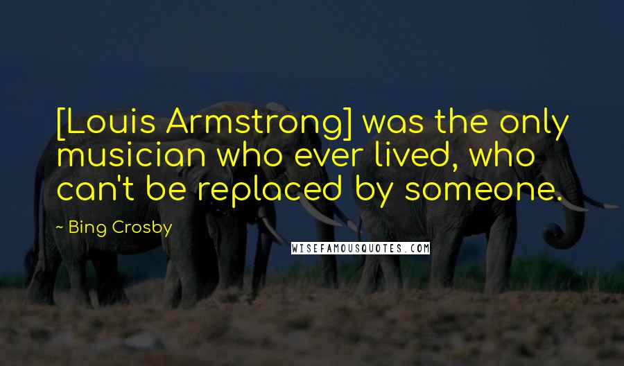 Bing Crosby Quotes: [Louis Armstrong] was the only musician who ever lived, who can't be replaced by someone.