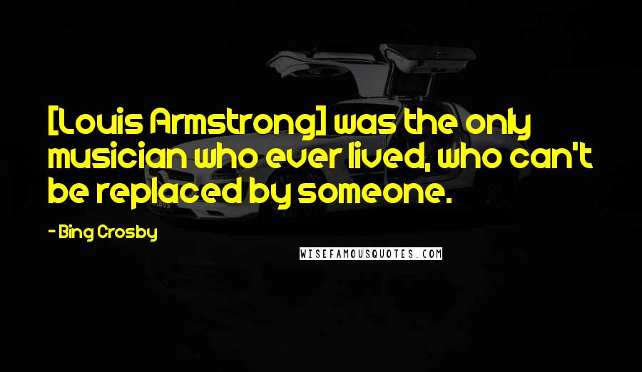 Bing Crosby Quotes: [Louis Armstrong] was the only musician who ever lived, who can't be replaced by someone.