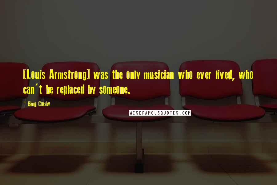 Bing Crosby Quotes: [Louis Armstrong] was the only musician who ever lived, who can't be replaced by someone.