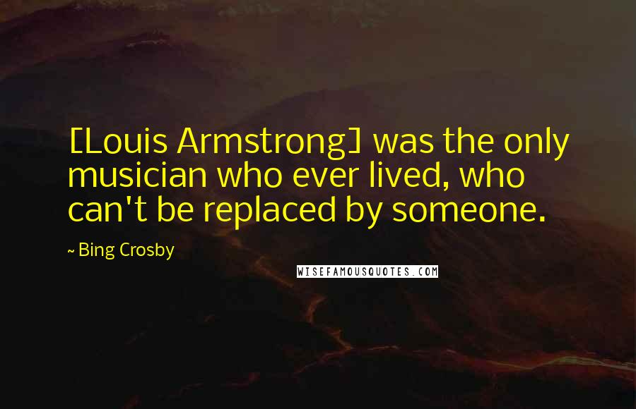 Bing Crosby Quotes: [Louis Armstrong] was the only musician who ever lived, who can't be replaced by someone.