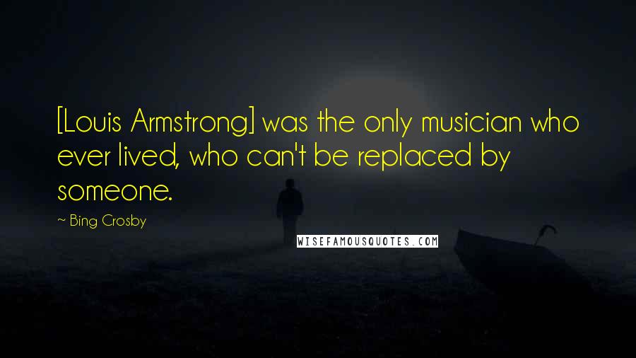 Bing Crosby Quotes: [Louis Armstrong] was the only musician who ever lived, who can't be replaced by someone.