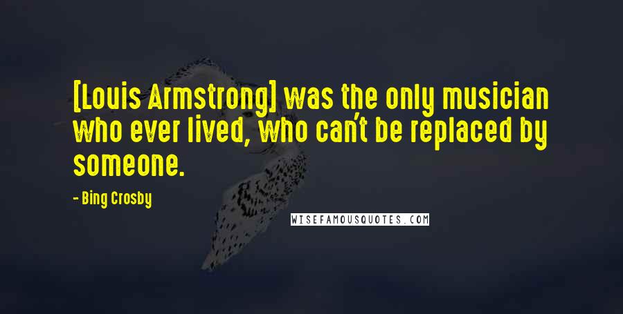 Bing Crosby Quotes: [Louis Armstrong] was the only musician who ever lived, who can't be replaced by someone.