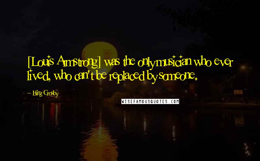 Bing Crosby Quotes: [Louis Armstrong] was the only musician who ever lived, who can't be replaced by someone.