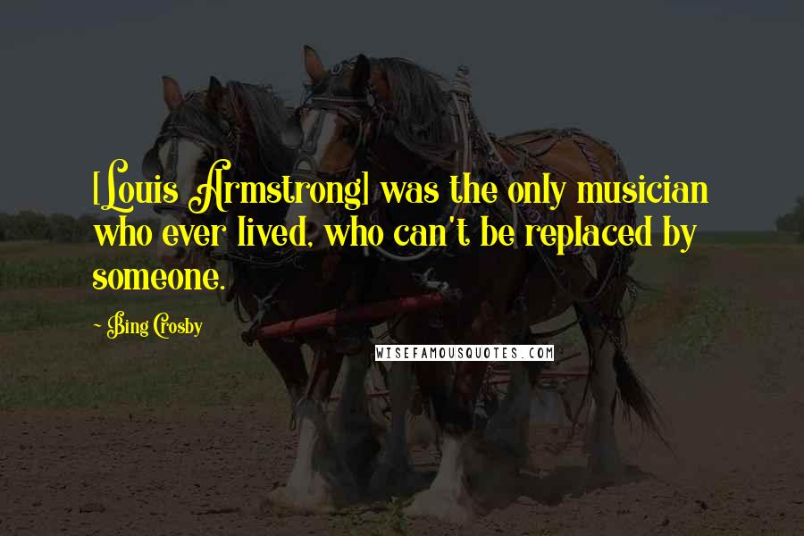Bing Crosby Quotes: [Louis Armstrong] was the only musician who ever lived, who can't be replaced by someone.
