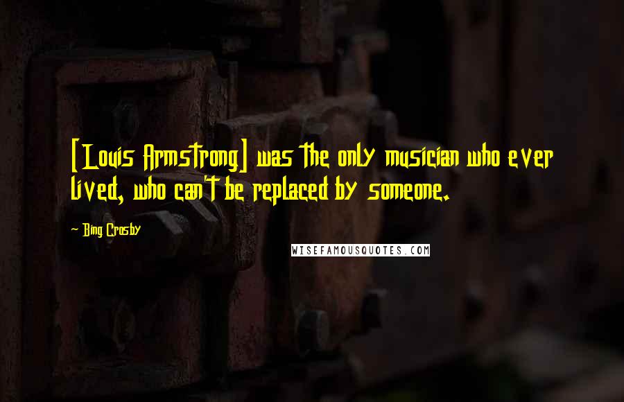 Bing Crosby Quotes: [Louis Armstrong] was the only musician who ever lived, who can't be replaced by someone.