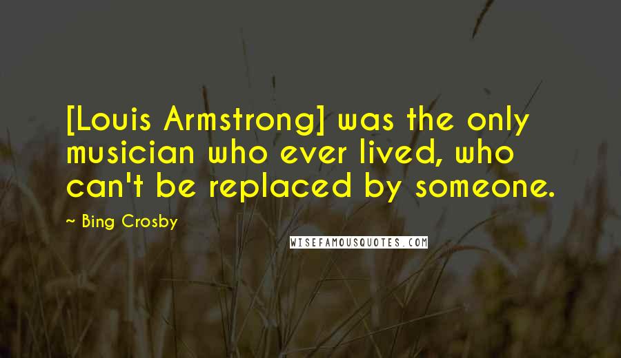 Bing Crosby Quotes: [Louis Armstrong] was the only musician who ever lived, who can't be replaced by someone.