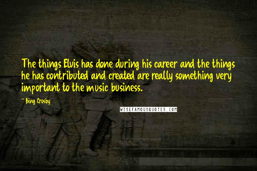 Bing Crosby Quotes: The things Elvis has done during his career and the things he has contributed and created are really something very important to the music business.