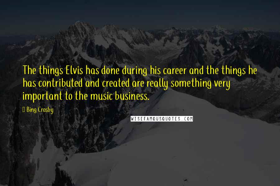 Bing Crosby Quotes: The things Elvis has done during his career and the things he has contributed and created are really something very important to the music business.
