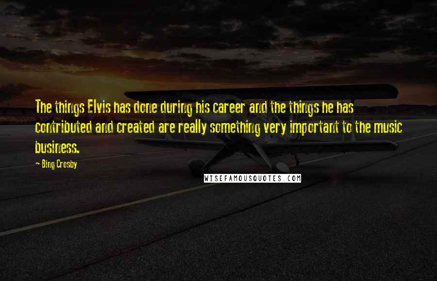 Bing Crosby Quotes: The things Elvis has done during his career and the things he has contributed and created are really something very important to the music business.