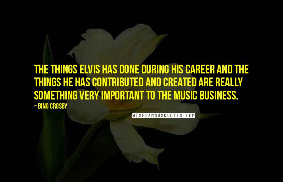 Bing Crosby Quotes: The things Elvis has done during his career and the things he has contributed and created are really something very important to the music business.